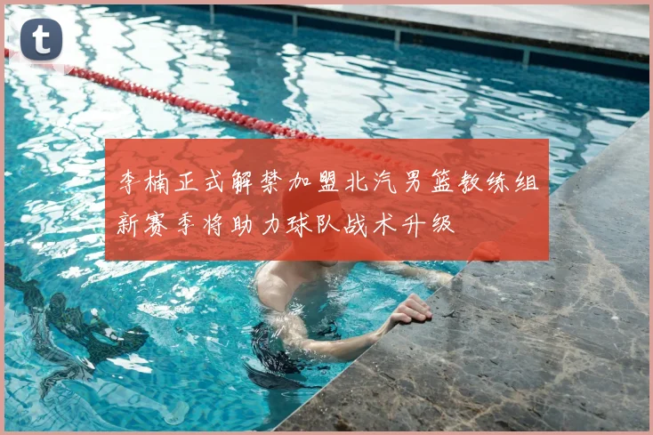 李楠正式解禁加盟北汽男篮教练组新赛季将助力球队战术升级