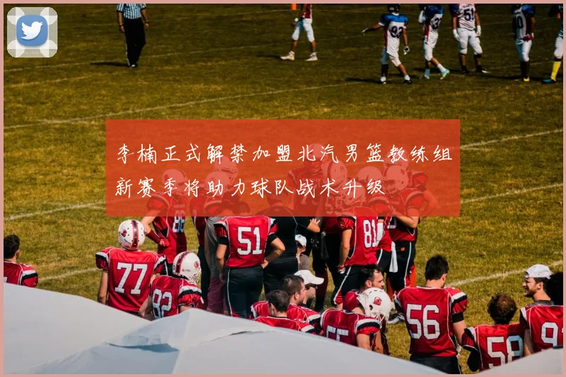 李楠正式解禁加盟北汽男篮教练组新赛季将助力球队战术升级