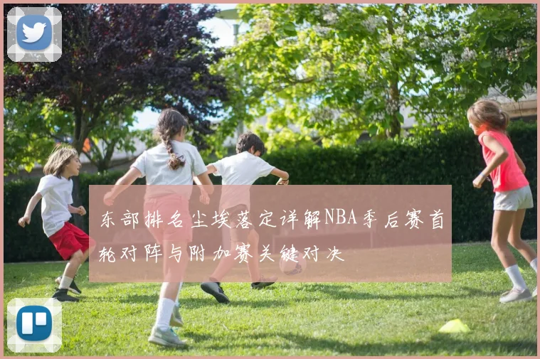 东部排名尘埃落定详解NBA季后赛首轮对阵与附加赛关键对决