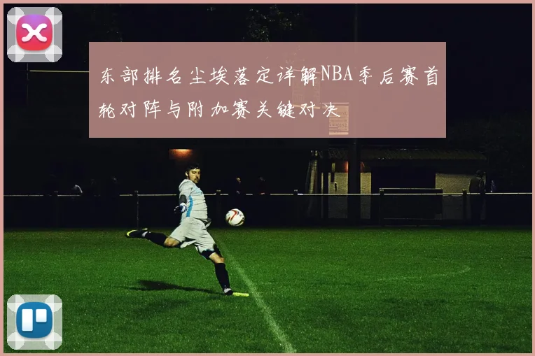 东部排名尘埃落定详解NBA季后赛首轮对阵与附加赛关键对决