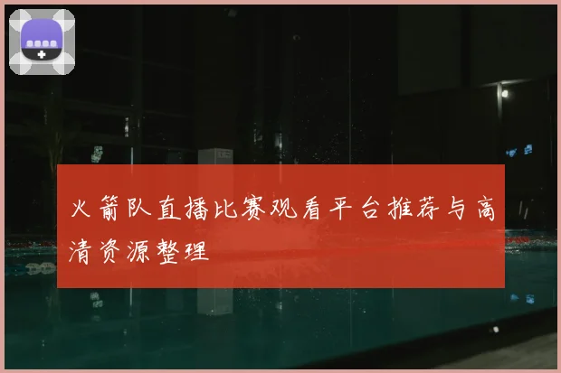 火箭队直播比赛观看平台推荐与高清资源整理