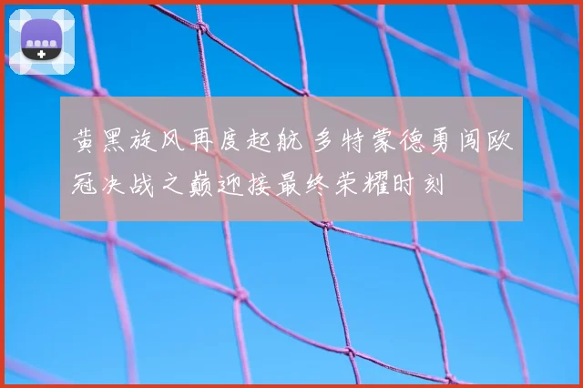 黄黑旋风再度起航 多特蒙德勇闯欧冠决战之巅迎接最终荣耀时刻